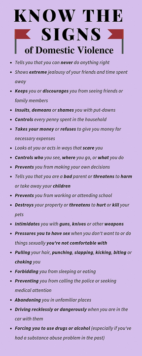Know the Signs  of Domestic Violence:  • Tells you that you can never do anything right  • Shows extreme jealousy of your friends and   time spent away  • Keeps you or discourages you from seeing    friends or family members  • Insults, demeans or shames you with put-   downs  • Controls every penny spent in the household  • Takes your money or refuses to give you    money for necessary expenses  • Looks at you or acts in ways that scare you  • Controls who you see, where you go, or what   you do  • Prevents you from making your own    decisions  • Tells you that you are a bad parent , or    threatens to harm or take away your    children  • Prevents you from working or attending    school  • Destroys your property or threatens to hurt   or kill your pets  • Intimidates you with guns, knives or other    weapons  • Threatens suicide if you leave them  • Pressures you to have sex when you don’t    want to or do things sexually that you’re not   comfortable with  • Pulling your hair, punching, slapping,    kicking, biting or choking you  • Forbidding you from eating or sleeping  • Preventing you from calling the police or    seeking medical attention  • Abandoning you in unfamiliar places  • Driving recklessly or dangerously when you   are in the car with them  • Forcing you to use drugs or alcohol    (especially if you’ve had a substance abuse   problem in the past)